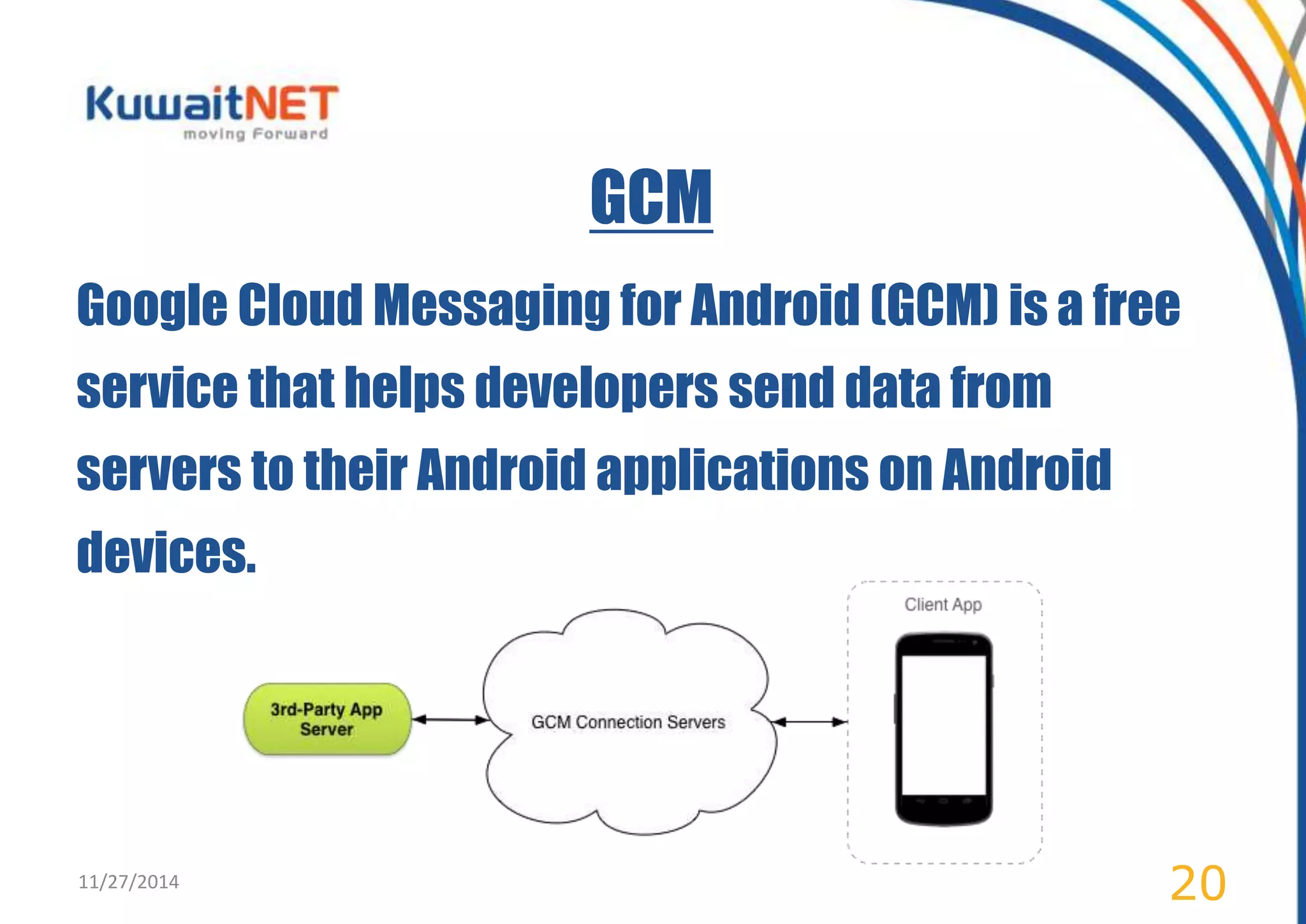 GCM 
Google Cloud Messaging for Android (GCM) is a free 
service that helps developers send data from 
servers to their Android applications on Android 
devices. 
11/27/2014 20 
 