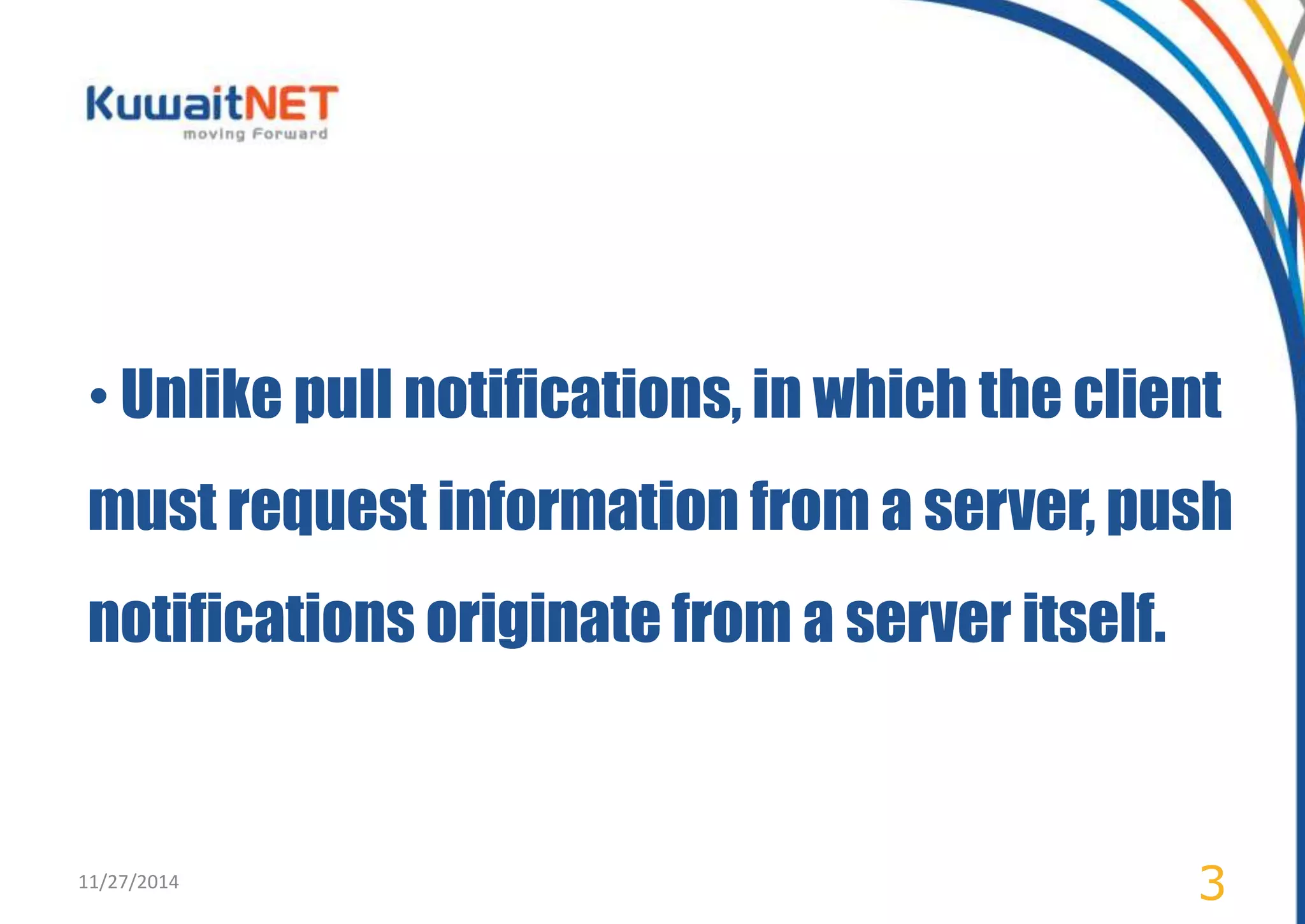 • Unlike pull notifications, in which the client 
must request information from a server, push 
notifications originate from a server itself. 
11/27/2014 3 
 