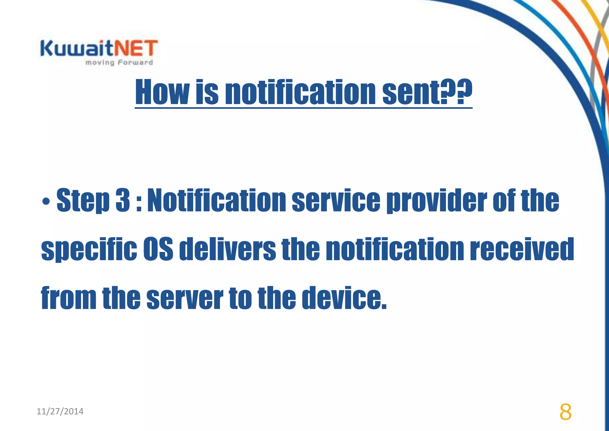 How is notification sent?? 
• Step 3 : Notification service provider of the 
specific OS delivers the notification received 
from the server to the device. 
11/27/2014 8 
 
