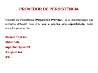 PROVEDOR DE PERSISTÊNCIA 
Provedor de Persistência (Persistence Provider). É a implementação das 
interfaces definidas pela JPA, que é apenas uma especificação, como 
exemplos pode-se citar: 
●Oracle TopLink 
●Hibernate 
●Apache OpenJPA, 
●EclipseLink 
●Etc. 
 