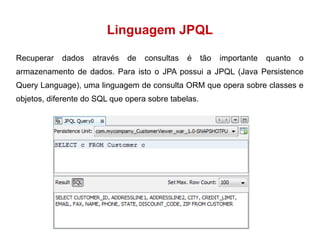 Linguagem JPQL 
Recuperar dados através de consultas é tão importante quanto o 
armazenamento de dados. Para isto o JPA possui a JPQL (Java Persistence 
Query Language), uma linguagem de consulta ORM que opera sobre classes e 
objetos, diferente do SQL que opera sobre tabelas. 
 