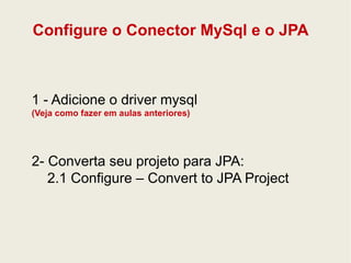 Configure o Conector MySql e o JPA 
1 - Adicione o driver mysql 
(Veja como fazer em aulas anteriores) 
2- Converta seu projeto para JPA: 
2.1 Configure – Convert to JPA Project 
 