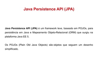 Java Persistence API (JPA) 
Java Persistence API (JPA) é um framework leve, baseado em POJOs, para 
persistência em Java e Mapeamento Objeto-Relacional (ORM) que surgiu na 
plataforma Java EE 5. 
Os POJOs (Plain Old Java Objects) são objetos que seguem um desenho 
simplificado. 
 