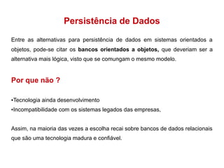 Persistência de Dados 
Entre as alternativas para persistência de dados em sistemas orientados a 
objetos, pode-se citar os bancos orientados a objetos, que deveriam ser a 
alternativa mais lógica, visto que se comungam o mesmo modelo. 
Por que não ? 
●Tecnologia ainda desenvolvimento 
●Incompatibilidade com os sistemas legados das empresas, 
Assim, na maioria das vezes a escolha recai sobre bancos de dados relacionais 
que são uma tecnologia madura e confiável. 
 