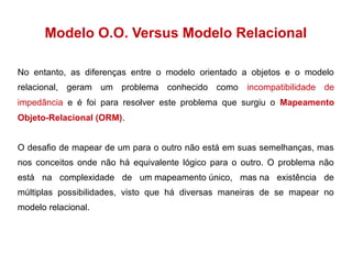 Modelo O.O. Versus Modelo Relacional 
No entanto, as diferenças entre o modelo orientado a objetos e o modelo 
relacional, geram um problema conhecido como incompatibilidade de 
impedância e é foi para resolver este problema que surgiu o Mapeamento 
Objeto-Relacional (ORM). 
O desafio de mapear de um para o outro não está em suas semelhanças, mas 
nos conceitos onde não há equivalente lógico para o outro. O problema não 
está na complexidade de um mapeamento único, mas na existência de 
múltiplas possibilidades, visto que há diversas maneiras de se mapear no 
modelo relacional. 
 