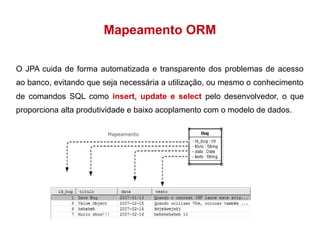Mapeamento ORM 
O JPA cuida de forma automatizada e transparente dos problemas de acesso 
ao banco, evitando que seja necessária a utilização, ou mesmo o conhecimento 
de comandos SQL como insert, update e select pelo desenvolvedor, o que 
proporciona alta produtividade e baixo acoplamento com o modelo de dados. 
 