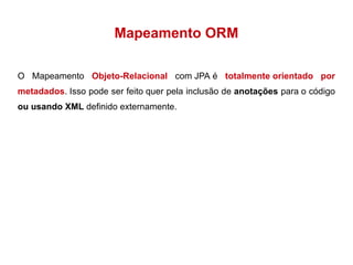 Mapeamento ORM 
O Mapeamento Objeto-Relacional com JPA é totalmente orientado por 
metadados. Isso pode ser feito quer pela inclusão de anotações para o código 
ou usando XML definido externamente. 
 