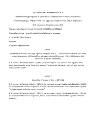 LEGGE REGIONALE 4 FEBBRAIO 2013 N. 1

         Modifiche alla legge regionale 10 agosto 2012, n. 32 (disposizioni in materia di valutazione

      ambientale strategica (VAS) e modifiche alla legge regionale 30 dicembre 1998, n. 38 (Disciplina

                                  della valutazione di impatto ambientale)).

http://www.bur.liguriainrete.it/archiviofile/B_000000173513011000.pdf

Il Consiglio regionale – Assemblea legislativa della Liguria ha approvato.

IL PRESIDENTE DELLA GIUNTA

promulga

la seguente legge regionale:

                                                   Articolo 1

 (Modifiche all’articolo 3 della legge regionale 10 agosto 2012, n. 32 (Disposizioni in materia di valutazione
   ambientale strategica (VAS) e modifiche alla legge regionale 30 dicembre 1998, n. 38 (Disciplina della
                                      valutazione di impatto ambientale))

1. Al comma 2 dell’articolo 3 della l.r. 32/2012, le parole: “I piani” sono sostituite dalle seguenti: “Fra i
piani”, dopo la parola: “sono” è inserita la seguente: “sicuramente” e le parole: “nei casi” sono sostituite
dalla seguente: “quelli”.



                                                   Articolo 2

                                 (Modifiche all’articolo 18 della l.r. 32/2012)

1. Al comma 2 dell’articolo 18 della l.r. 32/2012 che inserisce il comma 1 bis all’articolo 10 della l.r. 38/1998
e successive modificazioni ed integrazioni, le parole: “dei comuni interessati” sono sostituite dalle seguenti:
“nell’albo pretorio on line dei comuni interessati”.

2. Al comma 4 dell’articolo 18 della l.r. 32/2012 che sostituisce il comma 5 dell’articolo 10 della l.r. 38/1998
e successive modificazioni ed integrazioni, dopo la parola: “nonché” sono inserite le seguenti: “in forma
integrale”.
 