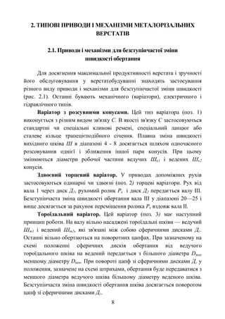 2. ТИПОВІ ПРИВОДИ І МЕХАНІЗМИ МЕТАЛОРІЗАЛЬНИХ 
ВЕРСТАТІВ 
2.1. Приводи і механізми для безступінчастої зміни 
швидкості обертання 
Для досягнення максимальної продуктивності верстата і зручності 
його обслуговування у верстатобудуванні знаходять застосування 
різного виду приводи і механізми для безступінчастої зміни швидкості 
(рис. 2.1). Останні бувають механічного (варіатори), електричного і 
гідравлічного типів. 
Варіатор з розсувними конусами. Цей тип варіатора (поз. 1) 
виконується з різним видом зв'язку С. В якості зв'язку С застосовуються 
стандартні чи спеціальні клинові ремені, спеціальний ланцюг або 
сталеве кільце трапецієподібного січення. Плавна зміна швидкості 
вихідного шківа Ш в діапазоні 4 - 8 досягається шляхом одночасного 
розсовування однієї і зближення іншої пари конусів. При цьому 
змінюються діаметри робочої частини ведучих Шк1 і ведених Шк2 
конусів. 
Здвоєний торцевий варіатор. У приводах допоміжних рухів 
застосовуються одинарні чи здвоєні (поз. 2) торцеві варіатори. Рух від 
вала 1 через диск Д1, рухомий ролик Рк і диск Д2 передається валу ІІІ. 
Безступінчаста зміна швидкості обертання вала ІІІ у діапазоні 20—25 і 
вище досягається за рахунок переміщення ролика Рк вздовж вала ІІ. 
Тороїдальний варіатор. Цей варіатор (поз. 3) має наступний 
принцип роботи. На валу вільно насаджені тороїдальні шківи — ведучий 
Шт1 і ведений Шт2, які зв'язані між собою сферичними дисками Дс. 
Останні вільно обертаються на поворотних цапфах. При зазначеному на 
схемі положенні сферичних дисків обертання від ведучого 
тороїдального шківа на ведений передається з більшого діаметра Dmax 
меншому діаметру Dmin. При повороті цапф зі сферичними дисками Дс у 
положення, зазначене на схемі штрихами, обертання буде передаватися з 
меншого діаметра ведучого шківа більшому діаметру веденого шківа. 
Безступінчаста зміна швидкості обертання шківа досягається поворотом 
цапф зі сферичними дисками Дс. 
8 
 