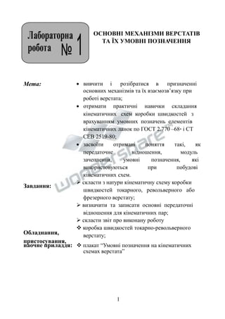 ОСНОВНІ МЕХАНІЗМИ ВЕРСТАТІВ 
ТА ЇХ УМОВНІ ПОЗНАЧЕННЯ 
Мета: 
Завдання: 
Обладнання, 
пристосування, 
 вивчити і розібратися в призначенні 
основних механізмів та їх взаємозв’язку при 
роботі верстата; 
 отримати практичні навички складання 
кінематичних схем коробки швидкостей з 
врахуванням умовних позначень елементів 
кінематичних ланок по ГОСТ 2.770 –68* і СТ 
СЕВ 2519-80; 
 засвоїти отримані поняття такі, як 
передаточне відношення, модуль 
зачеплення, умовні позначення, які 
використовуються при побудові 
кінематичних схем. 
 скласти з натури кінематичну схему коробки 
швидкостей токарного, револьверного або 
фрезерного верстату; 
 визначити та записати основні передаточні 
відношення для кінематичних пар; 
 скласти звіт про виконану роботу 
 коробка швидкостей токарно-револьверного 
верстату; 
наочне приладдя:  плакат “Умовні позначення на кінематичних 
схемах верстата” 
1 
 