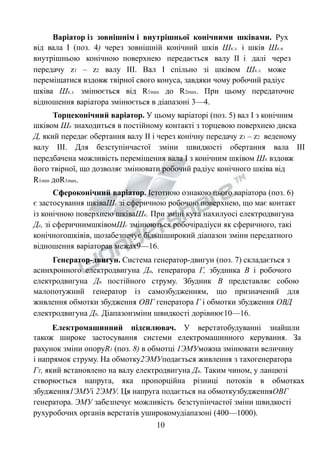 Варіатор із зовнішнім і внутрішньої конічними шківами. Рух 
від вала І (поз. 4) через зовнішній конічний шків Шк.з. і шків Шк.в. 
внутрішньою конічною поверхнею передається валу ІІ і далі через 
передачу z1 – z2 валу ІІІ. Вал І спільно зі шківом Шк.з. може 
переміщатися вздовж твірної свого конуса, завдяки чому робочий радіус 
шківа Шк.з. змінюється від R1max до R2max. При цьому передаточне 
відношення варіатора змінюється в діапазоні 3—4. 
Торцеконічний варіатор. У цьому варіаторі (поз. 5) вал І з конічним 
шківом Шк знаходиться в постійному контакті з торцевою поверхнею диска 
Д, який передає обертання валу ІІ і через конічну передачу z1 – z2 веденому 
валу ІІІ. Для безступінчастої зміни швидкості обертання вала ІІІ 
передбачена можливість переміщення вала І з конічним шківом Шк вздовж 
його твірної, що дозволяє змінювати робочий радіус конічного шківа від 
R1min доR1max. 
Сфероконічний варіатор. Істотною ознакою цього варіатора (поз. 6) 
є застосування шківаШс зі сферичною робочою поверхнею, що має контакт 
із конічною поверхнею шківаШк. При зміні кута нахилуосі електродвигуна 
Де, зі сферичнимшківомШс змінюються робочірадіуси як сферичного, такі 
конічногошківів, щозабезпечує більшширокий діапазон зміни передатного 
відношення варіаторав межах9—16. 
Генератор-двигун. Система генератор-двигун (поз. 7) складається з 
асинхронного електродвигуна Да, генератора Г, збудника В і робочого 
електродвигуна Дп постійного струму. Збудник В представляє собою 
малопотужний генератор із самозбудженням, що призначений для 
живлення обмотки збудження ОВГ генератора Г і обмотки збудження ОВД 
електродвигуна Дп. Діапазонзміни швидкості дорівнює10—16. 
Електромашинний підсилювач. У верстатобудуванні знайшли 
також широке застосування системи електромашинного керування. За 
рахунок зміни опоруR1 (поз. 8) в обмотці 1ЭМУможна змінювати величину 
і напрямок струму. На обмотку2ЭМУподається живлення з тахогенератора 
ГТ, який встановлено на валу електродвигуна Дп. Таким чином, у ланцюзі 
створюється напруга, яка пропорційна різниці потоків в обмотках 
збудження1ЭМУі 2ЭМУ. Ця напруга подається на обмоткузбудженняОВГ 
генератора. ЭМУ забезпечує можливість безступінчастої зміни швидкості 
рухуробочих органів верстатів уширокомудіапазоні (400—1000). 
10 
 