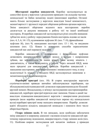 Шестеренні коробки швидкостей. Коробки застосовуються як 
самостійні вузли у верстатах з розділеним приводом і як складова частина 
шпиндельної чи бабки механізму подачі (вмонтовані коробки). Останні 
мають більше застосування у верстатах внаслідок їхньої компактності, 
меншої вартості і зручності передачі обертання робочим органам верстата. 
Зміна швидкості обертання веденого вала шестеренних коробок 
досягається за рахунок вмикання в роботу тієї чи іншої комбінації 
шестерень. В коробках швидкостей застосовуються різні способи вмикання 
зубчастих коліс у роботу: пересуванням блоків шестерень вздовж осі валів 
(поз. 4, 5, 6, 14 і 15), кулачковими муфтами Мк (поз. 7 і 8), фрикційними 
муфтами Мф, (поз 9), накиданням шестерні (поз. 13 і 16), чи висувною 
шпонкою (поз. 12). Кожен із зазначених способів переключення 
швидкостей має свої перевагиі недоліки. 
Коробки швидкостей з кулачковими і фрикційними муфтами 
дозволяють використовувати зубчасті колеса з косими і шевронними 
зубами, що забезпечують за інших рівних умов велику міцність і 
довговічність, а також безшумність у роботі. Через низький ККД, вони 
мало придатні для швидкохідних приводів. Коробки швидкостей з 
накидними шестернями, висувною шпонкою і множильного типу, в силу 
недостатньої їх міцності і низького ККД застосовуються винятково в 
механізмахподачі допоміжнихрухів. 
Переборні пристрої (поз. 10). В старих конструкціях верстатів 
ступінчасто-шківні приводи звичайно забезпечувалися переборами, що 
збільшуваликількістьшвидкостейі дозволяли передаватишпинделю більший 
крутний момент. Вподальшому, в зв'язкуз застосуванням шестернихкоробок 
швидкостей, переборні пристрої втратили своє значення. Однак в даний час 
внаслідок підвищення швидкохідності верстатів і використання розділених 
приводів (коли коробка швидкостей монтується окремо від шпиндельного 
вузла) переборні пристрої знову знаходять використання. Перебір дозволяє 
вдвічі збільшити кількість швидкостей шпинделя і понизити його число 
оборотівдо16разів. 
Гітара змінних коліс. В тих випадках, коли необхідно забезпечити 
зміну швидкості в широкому діапазоні з великою кількістю швидкостей при 
точному передатному відношенні, використовують гітару змінних коліс (поз. 
11). Особливо широке застосування цей механізм знайшов у приводах 
13 
 