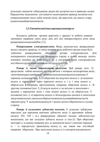 ділильних ланцюгів і обкатування, рідше він зустрічається в приводах подачі. 
Передаточне відношення для кожного налагодження приводу визначається 
співвідношенням чисел зубів змінних коліс. До верстатів, що мають гітару, 
додаютьсянаборизміннихколіс. 
2.3.Типовімеханізмидляреверсуванняруху 
Більшість робочих органів верстатів у процесі їх роботи повинні 
змінювати напрямок свого руху. Для цієї цілі використовують різні види 
реверсивнихмеханізмів(Рис.2.3). 
Реверсування електродвигуном. Якщо допускається реверсування 
всього ланцюга приводу, то зміна напряму руху робочого органа може бути 
здійснено реверсуванням обертання ротора електродвигуна. Для 
асинхронного електродвигуна трифазного струму в цьому випадку досить 
поміняти місцями дві фази (поз. 1, а), а для реверсування електродвигуна 
постійногострумузмінитиполярністьструму(поз.1,б). 
Реверс із двома паразитними колесами. Цей реверс (поз. 2) 
представляє собою механізм, що складається з чотирьох циліндричних коліс, 
змонтованихурухливійрамціР,щоможезнаходитисявтрьохположеннях.У 
першому положенні (поз. 2, а) обертання від ведучого колеса z1 до веденого 
колеса z4 передається через паразитні колеса z2 і z3 і тому колесо z4 
обертається в напрямку, протилежному напрямку обертання колеса z1. В 
другому положенні (поз. 2, б) ведуче колесо z1 не вступає в зачеплення з 
жодним з паразитних коліс і тому ведене колесо z4 не обертається. У 
положенні (поз. 2, в) паразитне колесо z3 безпосередньо входить в зачеплення 
зведучимколесомz1,аколесоz2обертаєтьсявхолосту,неприймаючиучастів 
передачі руху. У цьомувипадкуведуче і ведене колеса обертаються в тусаму 
сторону. 
Реверс зі складеним зубчастим колесом. У сучасних зуборізних 
верстатах для нарізання конічних зубчастих коліс із круговими зубами 
(моделі 525, 528 і ін.) реверсування обкатної люльки забезпечується 
механізмом, що має складене зубчасте колесо z5 (поз.3). При обертанні 
шестерні z1 в одному напрямку рух за допомогою вала І і конічної передачі 
z2 – z3 передається приводному колесу z4, що також має постійний 
напрямок обертання. При зачепленні колеса z4 із сектором внутрішнього 
14 
 