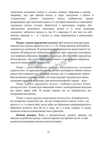 зачеплення складеного колеса z5 останнє отримує обертання в одному 
напрямку; далі при проході колеса z4 через зачеплення з однією із 
з'єднувальних ділянок складеного колеса відбувається процес 
реверсування; при зачепленні колеса z4 із сектором зовнішнього зачеплення 
складеного колеса, останнє обертається в протилежну сторону. Для 
забезпечення можливості зачеплення колеса z4 із усіма ділянками 
складеного зубчастого колеса z5, вал II з кареткою К, що несе на собі 
конічну передачу z2 – z3 і колесо z4, може переміщатися в радіальному 
напрямку. 
Реверс з одним паразитним колесом. Цей механізм конструктивно 
виконується в різних варіантах (поз. 4, 5 і 6). Однак принцип його роботи 
залишається незмінним. В одномувипадкуобертання від ведучоговала І до 
веденого ІІІ передається зубчастими колесами через паразитну шестерню і 
тоді напрямок обертання обох валів збігаються, або обертання передається 
безпосередньо - без участі паразитного колеса і тоді напрямок обертання 
ведучогоі веденоговалів буде різним. 
Реверс з одним паразитним колесом і двохсторонньою кулачковою 
муфтою (поз. 4) характерний тим, що всі його циліндричні зубчасті колеса 
можуть бути виконані як із прямими, косими, так і із шевронними зубами. 
При включенні кулачкової муфти Мк вліво ведучий і ведений вали мають 
однаковий напрямок обертання, при включеннімуфтиМк вправо— різні. 
Реверс з одним паразитним колесом і подвійним рухомим блоком 
шестерень (поз. 5) може бути виконаний тільки з циліндричними колесами, 
що мають прямі зуби. В усьому іншому він не відрізняється від 
попередньогомеханізму. 
Реверс з одним широким паразитним колесом (поз. 6) відрізняється 
від попередніх механізмів тим, що має чотири колеса замість п'яти і що 
колеса z1, z2 і z4 мають рівні числа зубів, що обумовлює однаковушвидкість 
обертання веденого вала ІІІ як в одну, так і в іншу сторону. У цьому 
механізмі всіколесатакожповинні мати прямізуби. 
Конічні реверси. Якщо в кінематичному ланцюзі приводу від 
двигуна до робочого органу є конічні передачі під прямим кутом, то при 
цьомудоцільновикористовувати конічні реверси. 
15 
 