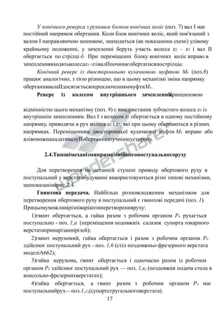 У конічного реверса з рухомим блоком конічних коліс (поз. 7) вал І має 
постійний напрямок обертання. Коли блок конічних коліс, який пов'язаний з 
валом І направляючою шпонкою, знаходиться (як показанона схемі) улівому 
крайньому положенні, у зачепленні беруть участь колеса z2 – z3 і вал ІІ 
обертається по стрілці б. При переміщенні блоку конічних коліс вправо в 
зачепленнявходятьколесаz1–z3івалІІпочинаєобертатисяпострілціа. 
Конічний реверс із двосторонньою кулачковою муфтою Мк (поз.8) 
працює аналогічно, з тією різницею, що в цьому механізмі зміна напрямку 
обертаннявалаІІдосягаєтьсяпереключенняммуфтиМк. 
Реверс із колесом внутрішнього зачепленнПя.ринциповою 
відмінністю цього механізму (поз. 9) є використання зубчастого колеса z3 із 
внутрішнім зачепленням. Вал І з колесом z1 обертається в одному постійному 
напрямку, приводячи в рух колеса z2 і z3, які при цьому обертаються в різних 
напрямках. Переміщенням двосторонньої кулачкової муфти Мк вправо або 
влівоможнанадативалуІІобертаннявтучиіншусторону. 
2.4.Типовімеханізмипрямолінійногопоступальногоруху 
Для перетворення на останній ступені приводу обертового руху в 
поступальний у верстатобудуванні використовуються різні типові механізми, 
щопоказанінарис.2.4. 
Гвинтова передача. Найбільш розповсюдженим механізмом для 
перетворення обертового руху в поступальний є гвинтові передачі (поз. 1). 
Прицьомуможливірізніваріантиперетворенняруху: 
1)гвинт обертається, а гайка разом з робочим органом Ро рухається 
поступально - поз. 1,а (переміщення подовжніх салазок супорта токарного 
верстатапринарізаннірізей); 
2)гвинт нерухомий, гайка обертається і разом з робочим органом Ро 
здійснює поступальний рух - поз. 1,6 (стіл поздовжньо-фрезерного верстата 
моделіА662); 
3)гайка нерухома, гвинт обертається і одночасно разом із робочим 
органом Ро здійснює поступальний рух — поз. 1,в, (поздовжня подача стола в 
консольно-фрезернихверстатах); 
4)гайка обертається, а гвинт разом з робочим органом Ро має 
поступальнийрух—поз.1,г,(супортстругальноговерстата). 
17 
 