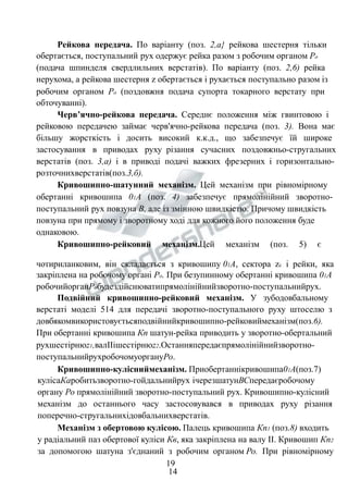 Рейкова передача. По варіанту (поз. 2,а} рейкова шестерня тільки 
обертається, поступальний рух одержує рейка разом з робочим органом Ро 
(подача шпинделя свердлильних верстатів). По варіанту (поз. 2,6) рейка 
нерухома, а рейкова шестерня z обертається і рухається поступально разом із 
робочим органом Ро (поздовжня подача супорта токарного верстату при 
обточуванні). 
Черв’ячно-рейкова передача. Середнє положення між гвинтовою і 
рейковою передачею займає черв'ячно-рейкова передача (поз. 3). Вона має 
більшу жорсткість і досить високий к.к.д., що забезпечує їй широке 
застосування в приводах руху різання сучасних поздовжньо-стругальних 
верстатів (поз. 3,а) і в приводі подачі важких фрезерних і горизонтально- 
розточнихверстатів(поз.3,б). 
Кривошипно-шатунний механізм. Цей механізм при рівномірному 
обертанні кривошипа 01А (поз. 4) забезпечує прямолінійний зворотно- 
поступальний рух повзуна В, але із змінною швидкістю. Причому швидкість 
повзуна при прямому і зворотному ході для кожного його положення буде 
однаковою. 
Кривошипно-рейковий механізм.Цей механізм (поз. 5) є 
чотириланковим, він складається з кривошипу 01А, сектора zc і рейки, яка 
закріплена на робочому органі Ро. При безупинному обертанні кривошипа 01А 
робочийорганРобудездійснюватипрямолінійнийзворотно-поступальнийрух. 
Подвійний кривошипно-рейковий механізм. У зубодовбальному 
верстаті моделі 514 для передачі зворотно-поступального руху штоселю з 
довбякомвикористовуєтьсяподвійнийкривошипно-рейковиймеханізм(поз.6). 
При обертанні кривошипа Кп шатун-рейка приводить у зворотно-обертальний 
рухшестірнюz1,валIIішестірнюz2.Останняпередаєпрямолінійнийзворотно- 
поступальнийрухробочомуоргануРо. 
Кривошипно-кулісниймеханізм. Приобертаннікривошипа01А(поз.7) 
кулісаКаробитьзворотно-гойдальнийрух ічерезшатунВСпередаєробочому 
органу Ро прямолінійний зворотно-поступальний рух. Кривошипно-кулісний 
механізм до останнього часу застосовувався в приводах руху різання 
поперечно-стругальнихідовбальнихверстатів. 
Механізм з обертовою кулісою. Палець кривошипа Кп1 (поз.8) входить 
у радіальний паз обертової куліси Кв, яка закріплена на валу II. Кривошип Кп2 
за допомогою шатуна з'єднаний з робочим органом Ро. При рівномірному 
19 
14 
 