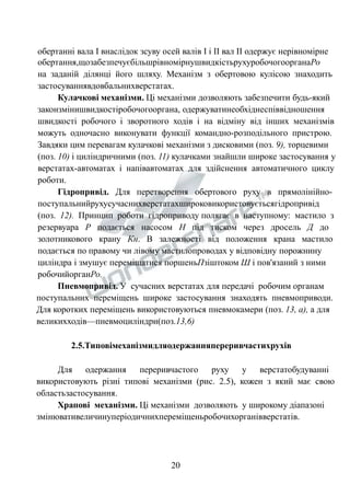 обертанні вала І внаслідок зсуву осей валів І і ІІ вал ІІ одержує нерівномірне 
обертання,щозабезпечуєбільшрівномірнушвидкістьрухуробочогоорганаРо 
на заданій ділянці його шляху. Механізм з обертовою кулісою знаходить 
застосуваннявдовбальнихверстатах. 
Кулачкові механізми. Ці механізми дозволяють забезпечити будь-який 
законзмінишвидкостіробочогооргана, одержуватинеобхіднеспіввідношення 
швидкості робочого і зворотного ходів і на відміну від інших механізмів 
можуть одночасно виконувати функції командно-розподільного пристрою. 
Завдяки цим перевагам кулачкові механізми з дисковими (поз. 9), торцевими 
(поз. 10) і циліндричними (поз. 11) кулачками знайшли широке застосування у 
верстатах-автоматах і напівавтоматах для здійснення автоматичного циклу 
роботи. 
Гідропривід. Для перетворення обертового руху в прямолінійно- 
поступальнийрухусучаснихверстатахшироковикористовуєтьсягідропривід 
(поз. 12). Принцип роботи гідроприводу полягає в наступному: мастило з 
резервуара Р подається насосом Н під тиском через дросель Д до 
золотникового крану Кн. В залежності від положення крана мастило 
подається по правому чи лівому мастилопроводах у відповідну порожнину 
циліндра і змушує переміщатися поршеньПзіштоком Ш і пов'язаний з ними 
робочийорганРо. 
Пневмопривід. У сучасних верстатах для передачі робочим органам 
поступальних переміщень широке застосування знаходять пневмоприводи. 
Для коротких переміщень використовуються пневмокамери (поз. 13, а), а для 
великихходів—пневмоциліндри(поз.13,6) 
2.5.Типовімеханізмидляодержанняпереривчастихрухів 
Для одержання переривчастого руху у верстатобудуванні 
використовують різні типові механізми (рис. 2.5), кожен з який має свою 
областьзастосування. 
Храпові механізми. Ці механізми дозволяють у широкому діапазоні 
змінювативеличинуперіодичнихпереміщеньробочихорганівверстатів. 
20 
 