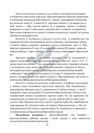 Механізміззовнішнім храповим колесом(поз.1)знаходитьзастосування 
в поперечно-стругальних верстатах. При рівномірному обертанні кривошипа 
К,пов'язаний знимшатуномШн важільРг, отримує неперервний гойдальний 
рух відносно точки О2. З важелем Рг, пов'язана собачка С, що впирається в 
зуби колеса z. При хитанні важеля Рг в напрямку стрілки а собачка, 
впираючись в один із зубів колеса, захоплює його і повертає на деякий кут. 
При хитанні коромисла по стрілці б собачка піднімається, сковзає по спинках 
зубівіколесонеповертається. 
Механізм із внутрішнім храповим колесом (поз. 2) відрізняється від 
попередньоголише тим,щохрапове колесоz виконане з внутрішніми зубами, 
а замість важеля усередині храпового колеса встановлено диск Д. При 
обертанні кривошипа К диск Д за допомогою шатуна Ш отримує зворотно- 
обертальний рух і через собачкуС передає колесуz періодичний обертальний 
рух. 
Храповий механізм із поршневим приводом (поз. 4) застосований у 
приводі радіальних подач круглошліфувального верстата моделі 3151. У 
цьому механізмі собачка С, що знаходиться в зачепленні з храповим колесом 
z, встановлена в пазу штоку Шк. Останній зв'язаний з поршнем П. Коли в 
циліндрЦподаєтьсястисненеповітряаборідина,топоршеньПзіштокомШк 
і собачкою С переміщається по стрілці б до упора У, повертаючи храпове 
колесо z на один чи декілька зубів по стрілці в. При зворотному ході штока із 
собачкоюпострілціахраповеколесоzобертаннянеотримує. 
Механізм із торцевою храповою муфтою(поз. 3) знайшов застосування 
в приводі подач поздовжньо-стругальних верстатів. При безупинному і 
рівномірному обертанні вала І із кривошипом К зубчасте колесо z1 і вал ІІ 
одержують через шатун-рейку Ра зворотно-обертальний рух. На валу ІІ на 
направляючій шпонці встановлена храпова муфта Мх, що пружиною Па 
піджимається до зубчастого колеса z2, що має храпові зуби на торці своєї 
ступиці. При обертанні вала ІІ по стрілці б храпова муфта Мх, переборюючи 
опір пружини Па, відходить вліво і не передає обертання колесу z2. Під час 
обертання вала ІІ по стрілці а храпова муфта Мх знаходиться в зачепленні з 
ступицеюколесаz2іпередаєйомуобертанняпострілців. 
Мальтійські механізми. У верстатобудуванні для повороту 
багатопозиційних робочих органів з однієї позиції в іншу найчастіше 
застосовуютьсямальтійськімеханізми. 
22 
 
