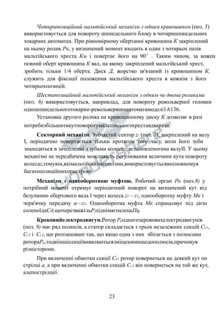 Чотирипозиційний мальтійський механізм з одним кривошипом (поз. 5) 
використовується для повороту шпиндельного блоку в чотиришпиндельних 
токарних автоматах. При рівномірному обертанні кривошипа К закріплений 
на ньому ролик Рк, у визначений момент входить в один з чотирьох пазів 
мальтійського хреста Км і повертає його на 90°. Таким чином, за кожен 
повний оберт кривошипа К вал, на якому закріплений мальтійський хрест, 
зробить тільки 1/4 оберта. Диск Д, жорстко зв'язаний із кривошипом К, 
служить для фіксації положення мальтійського хреста в кожнім з його 
чотирьохпозицій. 
Шестипозиційний мальтійський механізм з одним чи двома роликами 
(поз. 6) використовується, наприклад, для повороту револьверної головки 
одношпиндельноготокарно-револьверногоавтоматамоделі1А136. 
Установка другого ролика на кривошипному диску К дозволяє в разі 
потребизбільшитикутповоротумальтійськогохреставдварази. 
Секторний механізм. Зубчастий сектор zc (поз. 7), закріплений на валу 
І, періодично повертається тільки протягом того часу, коли його зуби 
знаходяться в зачепленні з зубами колесаz, встановленогона валуІІ. У цьому 
механізмі не передбачена можливість регулювання величини кута повороту 
колесаz,томувін,якімальтійськімеханізми,використовуєтьсявосновномув 
багатопозиційнихпристроях. 
Механізм з однооборотною муфтою. Робочий орган Ро (поз.8) у 
потрібний момент отримує періодичний поворот на визначений кут від 
безупинно обертового вала І через колеса z1 – z2, однооборотну муфту Мк і 
черв'ячну передачу а—z3. Однооборотна муфта Мк спрацьовує під дією 
соленоїдаСд,щочерезважільР,піднімаєпалецьПц. 
Кроковийелектродвигун.Ротор Рродногозкроковихелектродвигунів 
(поз. 9) має ряд полюсів, а статор складається з трьох незалежних секцій Сс1, 
Сс2 і Сс3, що розташовані так, що якщо одна з них збігається з полюсами 
ротораРр,тодвііншісекціївиявляютьсязміщенимищодополюсів,причомув 
різністорони. 
При включенні обмотки секції Сс1 ротор повернеться на деякий кут по 
стрілці а, а при включенні обмотки секцій Сс2 він повернеться на той же кут, 
алепострілціб. 
23 
 