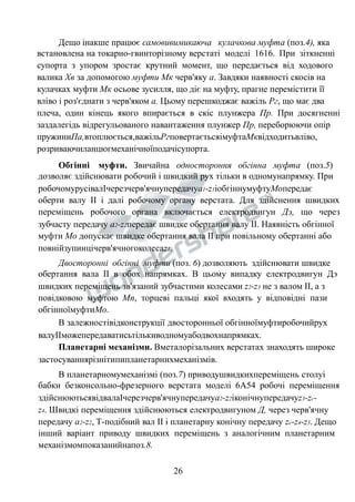 Дещо інакше працює самовивимикаюча кулачкова муфта (поз.4), яка 
встановлена на токарно-гвинторізному верстаті моделі 1616. При зіткненні 
супорта з упором зростає крутний момент, що передається від ходового 
валика Хв за допомогою муфти Мк черв'яку а. Завдяки наявності скосів на 
кулачках муфти Мк осьове зусилля, що діє на муфту, прагне перемістити її 
вліво і роз'єднати з черв'яком а. Цьому перешкоджає важіль Рг, що має два 
плеча, один кінець якого впирається в скіс плунжера Пр. При досягненні 
заздалегідь відрегульованого навантаження плунжер Пр, переборюючи опір 
пружиниПа,втоплюється,важільРгповертаєтьсяімуфтаМквідходитьвліво, 
розриваючиланцюгмеханічноїподачісупорта. 
Обгінні муфти. Звичайна одностороння обгінна муфта (поз.5) 
дозволяє здійснювати робочий і швидкий рух тільки в одномунапрямку. При 
робочомурусівалІчерезчерв'ячнупередачуа1-z1іобгіннумуфтуМопередає 
оберти валу ІІ і далі робочому органу верстата. Для здійснення швидких 
переміщень робочого органа включається електродвигун Дэ, що через 
зубчасту передачу а2-z2передає швидке обертання валу ІІ. Наявність обгінної 
муфти Мо допускає швидке обертання вала ІІ при повільному обертанні або 
повнійзупинцічерв'ячногоколесаz1. 
Двосторонні обгінні муфти (поз. 6) дозволяють здійснювати швидке 
обертання вала ІІ в обох напрямках. В цьому випадку електродвигун Дэ 
швидких переміщень зв'язаний зубчастими колесами z2-z3 не з валом ІІ, а з 
повідковою муфтою Мп, торцеві пальці якої входять у відповідні пази 
обгінноїмуфтиМо. 
В залежностівідконструкції двосторонньої обгінноїмуфтиробочийрух 
валуІІможепередаватисьтількиводномуабодвохнапрямках. 
Планетарні механізми. Вметалорізальних верстатах знаходять широке 
застосуваннярізнітипипланетарнихмеханізмів. 
В планетарномумеханізмі (поз.7) приводушвидкихпереміщень столуі 
бабки безконсольно-фрезерного верстата моделі 6А54 робочі переміщення 
здійснюютьсявідвалаІчерезчерв'ячнупередачуа2-z2іконічнупередачуz3-zc-z4. 
Швидкі переміщення здійснюються електродвигуном Д, через черв'ячну 
передачу а2-z2, Т-подібний вал ІІ і планетарну конічну передачу zc-z4-z3. Дещо 
інший варіант приводу швидких переміщень з аналогічним планетарним 
механізмомпоказанийнапоз.8. 
26 
 