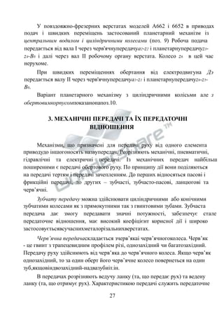 У повздовжно-фрезерних верстатах моделей А662 і 6652 в приводах 
подач і швидких переміщень застосований планетарний механізм із 
центральним водилом і циліндричними колесами (поз. 9) Робоча подача 
передається від вала І через черв'ячнупередачуа2-z2 і планетарнупередачуz3- 
z4-В0 і далі через вал ІІ робочому органу верстата. Колесо z6 в цей час 
нерухоме. 
При швидких переміщеннях обертання від електродвигуна Дэ 
передається валу ІІ через черв'ячнупередачуа1-z1 і планетарнупередачуz6-z5- 
В0. 
Варіант планетарного механізму з циліндричними колісьми але з 
обертовимкорпусомпоказанонапоз.10. 
3. МЕХАНІЧНІ ПЕРЕДАЧІ ТА ЇХ ПЕРЕДАТОЧНІ 
ВІДНОШЕННЯ 
Механізми, що призначені для передачі руху від одного елемента 
приводудо іншогоносять назвупередач. Розрізняють механічні, пневматичні, 
гідравлічні та електричні передачі. Із механічних передач найбільш 
поширеними є передачі обертового руху. По принципу дії вони поділяються 
на передачі тертям і передачі зачепленням. До перших відносяться пасові і 
фрикційні передачі, до других – зубчасті, зубчасто-пасові, ланцюгові та 
черв’ячні. 
Зубчату передачу можна здійснювати циліндричними або конічними 
зубчатими колесами як з прямокутними так з гвинтовими зубами. Зубчаста 
передача дає змогу передавати значні потужності, забезпечує стале 
передаточне відношення, має високий коефіцієнт корисної дії і широко 
застосовуєтьсявсучаснихметалорізальнихверстатах. 
Черв’ячна передачаскладається зчерв’якаі черв’ячногоколеса. Черв’як 
- це гвинт з трапецевидним профілем різі, однозахідний чи багатозахідний. 
Передачу руху здійснюють від черв’яка до черв’ячного колеса. Якщо черв’як 
однозахідний, то за один оберт його черв’ячне колесо повернеться на один 
зуб,якщовіндвозахідний-надвазубиіт.ін. 
В передачах розрізняють ведучу ланку (та, що передає рух) та ведену 
ланку (та, що отримує рух). Характеристикою передачі служить передаточне 
27 
 