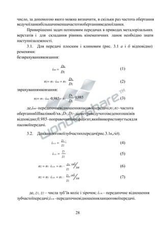 число, за допомогою якого можна визначити, в скільки раз частота обертання 
ведучоїланкибільшачименшачастотиобертанняведеноїланки. 
Привирішенні задач потиповим передачах в приводах металорізальних 
верстатів і для складання рівнянь кінематичних ланок необхідно знати 
наступнізалежності. 
3.1. Для передачі плоским і клиновим (рис. 3.1 а і б відповідно) 
ременями: 
безврахуванняковзання: 
0,985 
D1 
D2 
D1 
D2 
D1 
inn  
D2 
n2 n1 inn  n1 
зврахуваннямковзання: 
n2 n1 inn 0,985 n1 
(1) 
(2) 
(3) 
де,іпп–передаточневідношенняпасовоїпередачі;n1,n2–частота 
обертанняІіІІваліввоб/хв.;D1,D2–діаметриведучогоіведеногошківів 
відповідно;0,985–поправочнийкоефіцієнт,якийвикористовуєтьсядля 
пасовоїпередачі. 
3.2. Дляланцюговоїізубчастихпередач(рис.3.1в,гід). 
z1 ; 
z2 
z1 
z2 
iл.л.  
iз.л.  
(4) 
(5) 
хв 
хв 
z1 об 
z2 
z1 об 
z2 
n2  n1 iл.п.  n1  
n2  n1 iз.п.  n1  
(6) 
(7) 
де, z1, z2 – числа зуб’їв коліс і зірочок; iз.п.– передаточне відношення 
зубчастоїпередачі;iл.п.–передаточневідношенняланцюговоїпередачі. 
28 
 