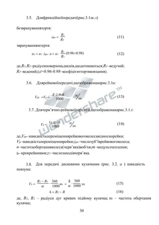 3.5. Дляфрикційноїпередачі(рис.3.1ж,з) 
безврахуваннятертя: 
R2  R1 360 
R1 
R2 
iфп  (11) 
зврахуваннямтертя: 
R1 (0.960.98) 
R2 
n2  n1 iфп   n1 (12) 
де,R1,R2–радіусиповерхоньдисків,щодотикаються;R1–ведучий; 
R2–ведений;(=0.96-0.98–коефіцієнттертяковзання). 
3.6. Длярейковоїпередачі,щозображенанарис.3.1и: 
хв 
м 
Vpk Vp  
 zmn 
1000 
(13) 
3.7. Длячерв’ячно-рейковоїпередачі,щозображенанарис.3.1.і: 
хв 
t p z1 n м 
1000 
Vp  (14) 
де,Vрк–швидкістьпереміщеннярейковогоколесавідноснорейки; 
Vр–швидкістьпереміщеннярейки;zрк–числозуб’їврейковогоколеса; 
n–частотаобертанняколеса(черв’яка)воб/хв;m–модульзчеплення; 
tp–крокрейкивмм;z1–числозаходівчерв’яка. 
3.8. Для передачі дисковими кулачками (рис. 3.2. а ) швидкість 
повзуна: 
h 360 
 
Vn   nk  nk 
 1000  1000 
(15) 
h  R2  R (16) 
де, R1, R2 – радіуси дуг кривих підйому кулачка; nk – частота обертання 
кулачка; 
30 
 