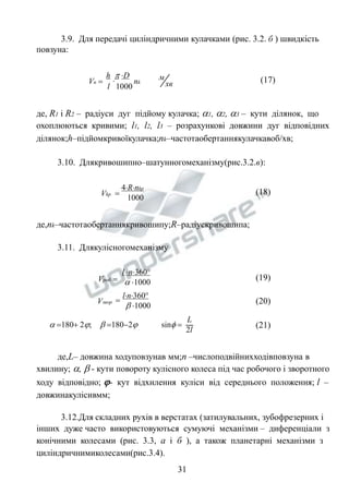 3.9. Для передачі циліндричними кулачками (рис. 3.2. б ) швидкість 
повзуна: 
хв 
м 
h  D 
 
l 1000 
Vп  nk 
(17) 
де, R1 і R2 – радіуси дуг підйому кулачка; 1, 2, 3 – кути ділянок, що 
охоплюються кривими; l1, l2, l3 – розрахункові довжини дуг відповідних 
ділянок;h–підйомкривоїкулачка;nk–частотаобертаннякулачкавоб/хв; 
3.10. Длякривошипно–шатунногомеханізму(рис.3.2.в): 
4Rnkp 
1000 
Vkp  (18) 
де,nk–частотаобертаннякривошипу;R–радіускривошипа; 
3.11. Длякулісногомеханізму 
l n360 
Vроб   1000 (19) 
 
ln360 
 1000 
Vзвор (20) 
L 
2l 
 180 2;  1802 sin  (21) 
де,L– довжина ходуповзунав мм;n –числоподвійнихходівповзуна в 
хвилину; ,  - кути повороту кулісного колеса під час робочого і зворотного 
ходу відповідно;  - кут відхилення куліси від середнього положення; l – 
довжинакулісивмм; 
3.12.Для складних рухів в верстатах (затилувальних, зубофрезерних і 
інших дуже часто використовуються сумуючі механізми – диференціали з 
конічними колесами (рис. 3.3, а і б ), а також планетарні механізми з 
циліндричнимиколесами(рис.3.4). 
31 
 