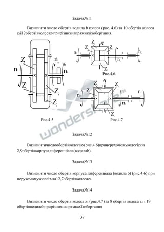 Задача№11 
Визначити число обертів водила b колеса (рис. 4.6) за 10 обертів колеса 
z1і12обертівколесаz4прирізнихнапрямкахїхобертання. 
nв 
n1 n4 
Рис.4.5 Рис.4.7 
Z 
1 
Z2 Z 
4 
Z 
3 
n2 
Z1 
Z2 
Z3 
Рис.4.6. 
Z4 
n1 
nв 
в 
n2 
Z1 
Z2 
Z 
4 n1 
nв 
в 
Z3 
Задача№12 
Визначитичислообертівколесаz4(рис.4.6)принерухомомуколесіz1за 
2,9обертівкорпусадиференціала(водилаb). 
Задача№13 
Визначити число обертів корпуса диференціала (водила b) (рис.4.6) при 
нерухомомуколесіz4за12,7обертівколесаz1. 
Задача№14 
Визначити число обертів колеса z4 (рис.4.7) за 8 обертів колеса z1 і 19 
обертівводилаbприрізнихнапрямкахїхобертання 
37 
 