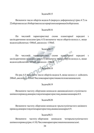 Задача№15 
Визначити число обертів водила b (корпуса диференціалу) (рис.4.7) за 
22обертиколесаz1і8обертівколесаz4прирізнихнапрямкахїхобертання. 
Задача№16 
По числовій характеристиці схеми планетарної передачі з 
циліндричними колесами (рис.4.5) визначити число обертів колеса z1, якщо 
водилоздійснитьnв=300об.,аколесоz4–150об. 
Задача№17 
По числовій характеристиці схеми планетарної передачі з 
циліндричними колесами (рис.4.5) визначити число обертів колеса z4, якщо 
водилоздійснитьnв=400об.,аколесоz1–200об. 
Задача№18 
По рис.4.5 визначити число обертів водила b, якщо колесо z1 здійснить 
200об.,аколесоz4–100об.Числовахарактеристикаколіспоказананасхемі. 
Задача№19 
Визначити частоту обертання шпинделя двошвидкісного ступінчасто- 
шківногоприводу,використовуючихарактеристику,якавказананарис4.8. 
Задача№20 
Визначити частоту обертання шпинделя трьохступінчастого шківного 
приводу,використовуючихарактеристику,якавказананарис4.9. 
Задача№21 
Визначити частоту обертання шпинделя чотирьохступінчастого 
шківногоприводу(рис.4.10).Числовахарактеристикапоказананасхемі. 
38 
 