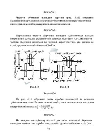 Задача№24 
Частоти обертання шпинделя верстата (рис. 4.13) керуються 
відповіднимиперемиканнямипотрійногоблоку.Визначитичастотиобертання 
шпинделяпочисловійхарактеристиці,якавказананасхемі. 
Задача№25 
Перемикання частоти обертання шпинделя здійснюються шляхом 
переміщення блоку, що складається із чотирьох коліс (рис. 4.14). Визначити 
частоти обертання шпинделя по числовій характеристиці, яка вказана на 
схемі,приумові,щовалІробитьn0=600об/хв. 
Рис.4.13 Рис.4.14 
Задача№26 
На рис. 4.15 зображено схему коробки швидкостей із змінними 
зубчастими колесами. Визначити частоти обертання шпинделя при наступних 
настройкахзміннихколіс: 32 37 43 49 
; ; ; 
. 
72 67 61 55 
 
a 
b 
Задача№27 
На токарно-гвинторізному верстаті для зміни швидкості обертання 
шпинделя використана коробка швидкостей з рухомими блоками коліс (рис. 
40 
 