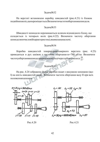 Задача№32 
На верстаті встановлено коробку швидкостей (рис.4.21) із блоком 
подвійнихколіс,щопереміщається.Визначитичастотиобертанняшпинделя. 
Задача№33 
Швидкості шпинделя перемикаються шляхом відповідного блоку, що 
складається із чотирьох коліс (рис.4.22). Визначити частоту обертання 
шпинделяпочисловійхарактеристиці,якавказананасхемі. 
Задача№34 
Коробка швидкостей токарно-револьверного верстата (рис. 4.23) 
приводиться в рух шківом з частотою обертання n0=780 об/хв. Визначити 
частотуобертанняшпинделяприпрямомуходічереззубчастіколеса 28 
57 
. 
Задача№35 
На рис. 4.24 зображена схема коробки подач з висувною шпонкою (вал 
І) на шість швидкостей подач. Визначити частоти обертання валу ІІ при всіх 
положенняхшпонки. 
Рис.4.20 Рис.4.21 
42 
 