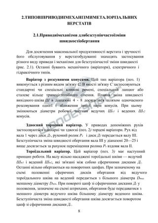 2.ТИПОВІПРИВОДИІМЕХАНІЗМИМЕТАЛОРІЗАЛЬНИХ 
ВЕРСТАТІВ 
2.1.Приводиімеханізми длябезступінчастоїзміни 
швидкостіобертання 
Для досягнення максимальної продуктивності верстата і зручності 
його обслуговування у верстатобудуванні знаходять застосування 
різного виду приводи і механізми для безступінчастої зміни швидкості 
(рис. 2.1). Останні бувають механічного (варіатори), електричного і 
гідравлічного типів. 
Варіатор з розсувними конусами. Цей тип варіатора (поз. 1) 
виконується з різним видом зв'язку С. В якості зв'язку С застосовуються 
стандартні чи спеціальні клинові ремені, спеціальний ланцюг або 
сталеве кільце трапецієподібного січення. Плавна зміна швидкості 
вихідного шківа Ш в діапазоні 4 - 8 досягається шляхом одночасного 
розсовування однієї і зближення іншої пари конусів. При цьому 
змінюються діаметри робочої частини ведучих Шк1 і ведених Шк2 
конусів. 
Здвоєний торцевий варіатор. У приводах допоміжних рухів 
застосовуються одинарні чи здвоєні (поз. 2) торцеві варіатори. Рух від 
вала 1 через диск Д1, рухомий ролик Рк і диск Д2 передається валу ІІІ. 
Безступінчаста зміна швидкості обертання вала ІІІ у діапазоні 20—25 і 
вище досягається за рахунок переміщення ролика Рк вздовж вала ІІ. 
Тороїдальний варіатор. Цей варіатор (поз. 3) має наступний 
принцип роботи. На валу вільно насаджені тороїдальні шківи — ведучий 
Шт1 і ведений Шт2, які зв'язані між собою сферичними дисками Дс. 
Останні вільно обертаються на поворотних цапфах. При зазначеному на 
схемі положенні сферичних дисків обертання від ведучого 
тороїдального шківа на ведений передається з більшого діаметра Dmax 
меншому діаметру Dmin. При повороті цапф зі сферичними дисками Дс у 
положення, зазначене на схемі штрихами, обертання буде передаватися з 
меншого діаметра ведучого шківа більшому діаметру веденого шківа. 
Безступінчаста зміна швидкості обертання шківа досягається поворотом 
цапф зі сферичними дисками Дс. 
8 
 