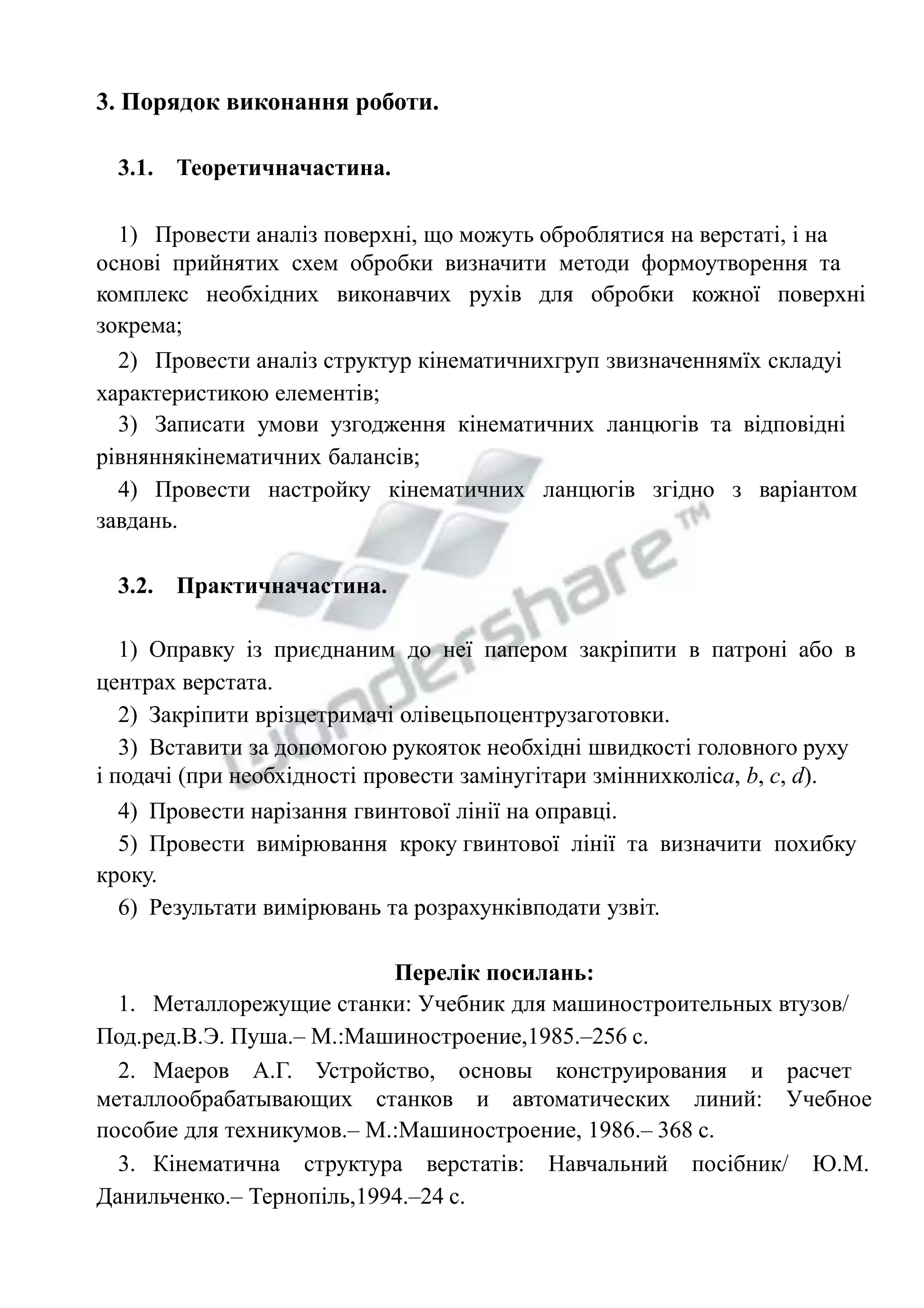 3. Порядок виконання роботи. 
3.1. Теоретичначастина. 
1) Провести аналіз поверхні, що можуть оброблятися на верстаті, і на 
основі прийнятих схем обробки визначити методи формоутворення та 
комплекс необхідних виконавчих рухів для обробки кожної поверхні 
зокрема; 
2) Провести аналіз структур кінематичнихгруп звизначеннямїх складуі 
характеристикою елементів; 
3) Записати умови узгодження кінематичних ланцюгів та відповідні 
рівняннякінематичних балансів; 
4) Провести настройку кінематичних ланцюгів згідно з варіантом 
завдань. 
3.2. Практичначастина. 
1) Оправку із приєднаним до неї папером закріпити в патроні або в 
центрах верстата. 
2) Закріпити врізцетримачі олівецьпоцентрузаготовки. 
3) Вставити за допомогою рукояток необхідні швидкості головного руху 
і подачі (при необхідності провести замінугітари зміннихколісa, b, c, d). 
4) Провести нарізання гвинтової лінії на оправці. 
5) Провести вимірювання кроку гвинтової лінії та визначити похибку 
кроку. 
6) Результати вимірювань та розрахунківподати узвіт. 
Перелік посилань: 
1. Металлорежущие станки: Учебник для машиностроительных втузов/ 
Под.ред.В.Э. Пуша.– М.:Машиностроение,1985.–256 с. 
2. Маеров А.Г. Устройство, основы конструирования и расчет 
металлообрабатывающих станков и автоматических линий: Учебное 
пособие для техникумов.– М.:Машиностроение, 1986.– 368 с. 
3. Кінематична структура верстатів: Навчальний посібник/ Ю.М. 
Данильченко.– Тернопіль,1994.–24 с. 
