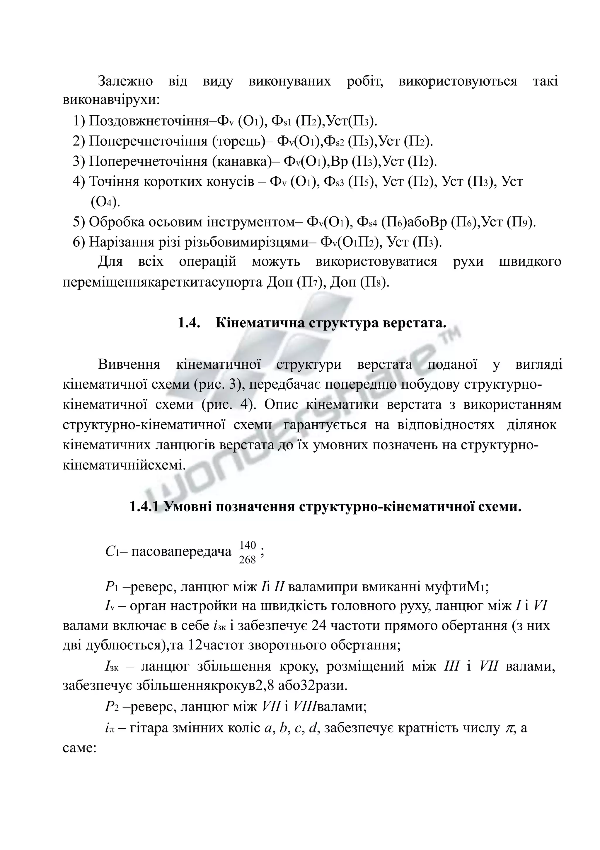 Залежно від виду виконуваних робіт, використовуються такі 
виконавчірухи: 
1) Поздовжнєточіння–Фv (О1), Фs1 (П2),Уст(П3). 
2) Поперечнеточіння (торець)– Фv(О1),Фs2 (П3),Уст (П2). 
3) Поперечнеточіння (канавка)– Фv(О1),Вр (П3),Уст (П2). 
4) Точіння коротких конусів – Фv (О1), Фs3 (П5), Уст (П2), Уст (П3), Уст 
(О4). 
5) Обробка осьовим інструментом– Фv(О1), Фs4 (П6)абоВр (П6),Уст (П9). 
6) Нарізання різі різьбовимирізцями– Фv(О1П2), Уст (П3). 
Для всіх операцій можуть використовуватися рухи швидкого 
переміщеннякареткитасупорта Доп (П7), Доп (П8). 
1.4. Кінематична структура верстата. 
Вивчення кінематичної структури верстата поданої у вигляді 
кінематичної схеми (рис. 3), передбачає попередню побудову структурно- 
кінематичної схеми (рис. 4). Опис кінематики верстата з використанням 
структурно-кінематичної схеми гарантується на відповідностях ділянок 
кінематичних ланцюгів верстата до їх умовних позначень на структурно- 
кінематичнійсхемі. 
1.4.1 Умовні позначення структурно-кінематичної схеми. 
С1– пасовапередача 140 
268 
; 
Р1 –реверс, ланцюг між Iі II валамипри вмиканні муфтиМ1; 
Іv – орган настройки на швидкість головного руху, ланцюг між I і VI 
валами включає в себе ізк і забезпечує 24 частоти прямого обертання (з них 
дві дублюється),та 12частот зворотнього обертання; 
Ізк – ланцюг збільшення кроку, розміщений між III i VII валами, 
забезпечує збільшеннякрокув2,8 або32рази. 
Р2 –реверс, ланцюг між VII i VIIIвалами; 
і – гітара змінних коліс a, b, c, d, забезпечує кратність числу , а 
саме: 
 