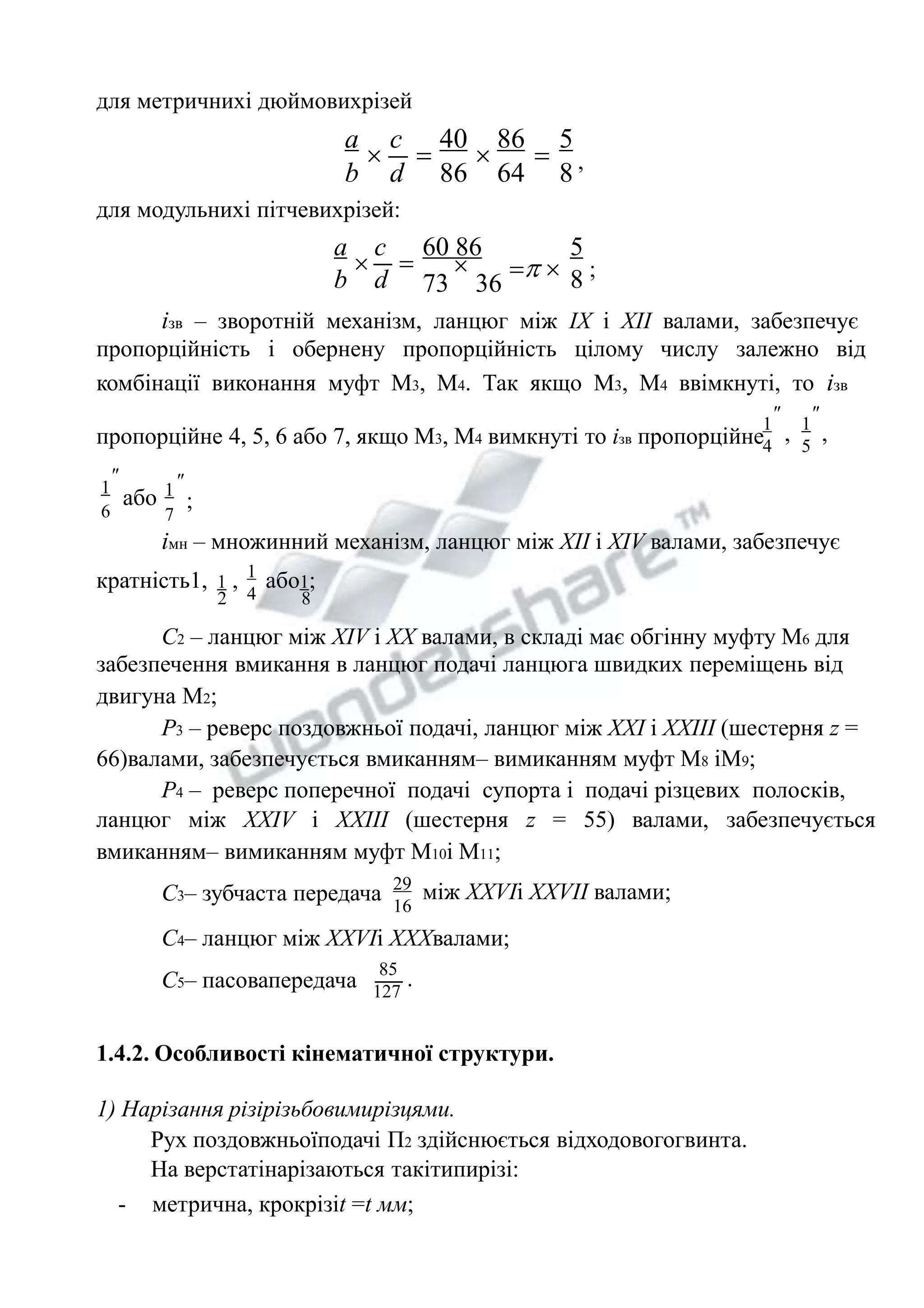 a 
b , 
  ; 
для метричнихі дюймовихрізей 
5 
8 
86 
64 
40 
86 
c 
d 
    
для модульнихі пітчевихрізей: 
5 
8 
60 86 
 
73 36 
c 
d 
  
a 
b 
ізв – зворотній механізм, ланцюг між IX i XII валами, забезпечує 
пропорційність і обернену пропорційність цілому числу залежно від 
комбінації виконання муфт М3, М4. Так якщо М3, М4 ввімкнуті, то ізв 
 
1 
4 
, 
 
1 
5 
пропорційне 4, 5, 6 або 7, якщо М3, М4 вимкнуті то ізв пропорційне , 
  1 або 1 ; 6 7 
імн – множинний механізм, ланцюг між ХІІ і ХIV валами, забезпечує 
кратність1, 1 , 
2 
1 
4 
або1; 
8 
С2 – ланцюг між ХIV і ХХ валами, в складі має обгінну муфту М6 для 
забезпечення вмикання в ланцюг подачі ланцюга швидких переміщень від 
двигуна М2; 
Р3 – реверс поздовжньої подачі, ланцюг між ХХІ і ХХІІІ (шестерня z = 
66)валами, забезпечується вмиканням– вимиканням муфт М8 іМ9; 
Р4 – реверс поперечної подачі супорта і подачі різцевих полосків, 
ланцюг між XXIV і XXIII (шестерня z = 55) валами, забезпечується 
вмиканням– вимиканням муфт М10і М11; 
С3– зубчаста передача 29 
16 
між ХХVIі ХХVІI валами; 
С4– ланцюг між ХХVІі ХХХвалами; 
С5– пасовапередача 
85 
127 
. 
1.4.2. Особливості кінематичної структури. 
1) Нарізання різірізьбовимирізцями. 
Рух поздовжньоїподачі П2 здійснюється відходовогогвинта. 
На верстатінарізаються такітипирізі: 
- метрична, крокрізіt =t мм; 
 