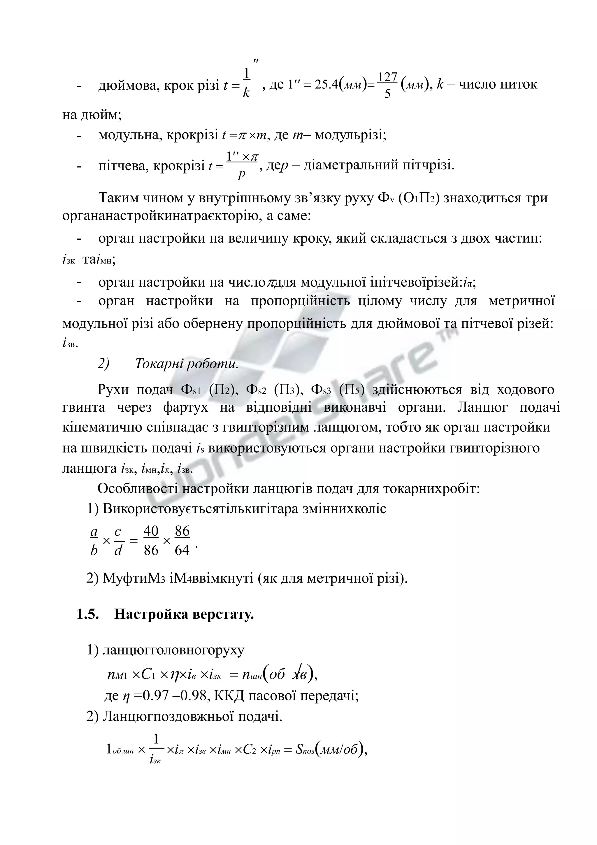 - 
 
дюймова, крок різі t  
1 
k 
127 
5 
, де 1  25.4мм мм, k – число ниток 
на дюйм; 
- модульна, крокрізі t  m, де m– модульрізі; 
- пітчева, крокрізі t  
1  
p 
, деp – діаметральний пітчрізі. 
Таким чином у внутрішньому зв’язку руху Фv (О1П2) знаходиться три 
органанастройкинатраєкторію, а саме: 
- орган настройки на величину кроку, який складається з двох частин: 
ізк таімн; 
- 
- 
орган настройки на числодля модульної іпітчевоїрізей:іπ; 
орган настройки на пропорційність цілому числу для метричної 
модульної різі або обернену пропорційність для дюймової та пітчевої різей: 
ізв. 
2) Токарні роботи. 
Рухи подач Фs1 (П2), Фs2 (П3), Фs3 (П5) здійснюються від ходового 
гвинта через фартух на відповідні виконавчі органи. Ланцюг подачі 
кінематично співпадає з гвинторізним ланцюгом, тобто як орган настройки 
на швидкість подачі іs використовуються органи настройки гвинторізного 
ланцюга ізк, імн,іπ, ізв. 
Особливості настройки ланцюгів подач для токарнихробіт: 
1) Використовуєтьсятількигітара зміннихколіс 
86 
64 
40 
86 
c 
d 
   
a 
b 
. 
2) МуфтиМ3 іМ4ввімкнуті (як для метричної різі). 
1.5. Настройка верстату. 
1) ланцюгголовногоруху 
nM1 C1 iв ізк  nшпоб хв, 
де η =0.97 –0.98, ККД пасової передачі; 
2) Ланцюгпоздовжньої подачі. 
1 
iзк 
1об.шп  і ізв імн С2 ірп  Sпозмм/об, 
 