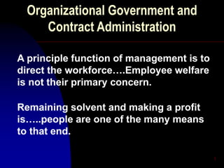 1
Organizational Government and
Contract Administration
A principle function of management is to
direct the workforce….Employee welfare
is not their primary concern.
Remaining solvent and making a profit
is…..people are one of the many means
to that end.
 