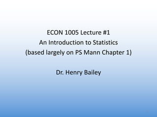 ECON 1005 Lecture #1
An Introduction to Statistics
(based largely on PS Mann Chapter 1)
Dr. Henry Bailey
1
 
