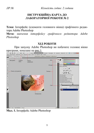 1
ЛР № Кількість годин: 2 години
ІНСТРУКЦІЙНА КАРТА ДО
ЛАБОРАТОРНОЇ РОБОТИ № 2
Тема: Інтерфейс (елементи головного вікна) графічного редак-
тора Adobe Photoshop
Мета: вивчення інтерфейсу графічного редактора Adobe
Photoshop
ХІД РОБОТИ
При запуску Adobe Photoshop ви побачите головне вікно
програми, показане на рис.1.
Мал. 1. Інтерфейс Adobe Photoshop
 