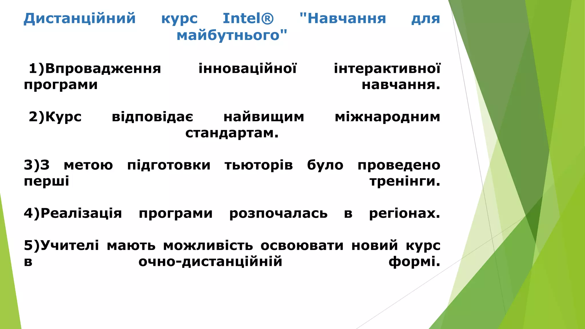Дистанційний курс Intel® "Навчання для 
майбутнього" 
1)Впровадження інноваційної інтерактивної 
програми навчання. 
2)Курс відповідає найвищим міжнародним 
стандартам. 
3)З метою підготовки тьюторів було проведено 
перші тренінги. 
4)Реалізація програми розпочалась в регіонах. 
5)Учителі мають можливість освоювати новий курс 
в очно-дистанційній формі. 
 