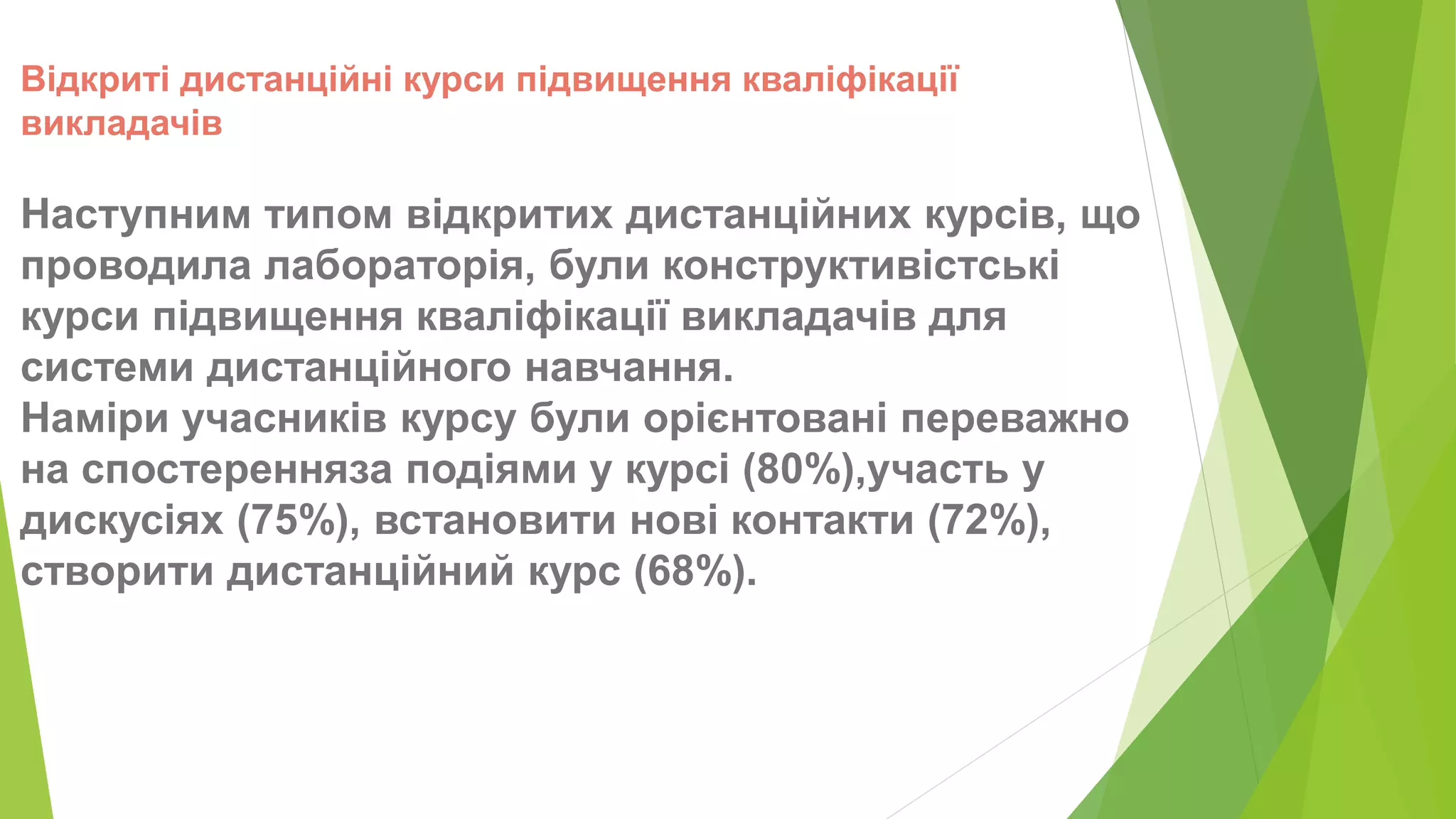 Відкриті дистанційні курси підвищення кваліфікації 
викладачів 
Наступним типом відкритих дистанційних курсів, що 
проводила лабораторія, були конструктивістські 
курси підвищення кваліфікації викладачів для 
системи дистанційного навчання. 
Наміри учасників курсу були орієнтовані переважно 
на спостеренняза подіями у курсі (80%),участь у 
дискусіях (75%), встановити нові контакти (72%), 
створити дистанційний курс (68%). 
 