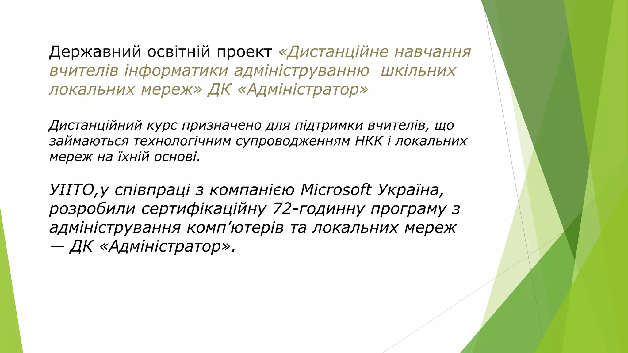 Державний освітній проект «Дистанційне навчання 
вчителів інформатики адмініструванню шкільних 
локальних мереж» ДК «Адміністратор» 
Дистанційний курс призначено для підтримки вчителів, що 
займаються технологічним супроводженням НКК і локальних 
мереж на їхній основі. 
УІІТО,у співпраці з компанією Microsoft Україна, 
розробили сертифікаційну 72-годинну програму з 
адміністрування комп’ютерів та локальних мереж 
— ДК «Адміністратор». 
 