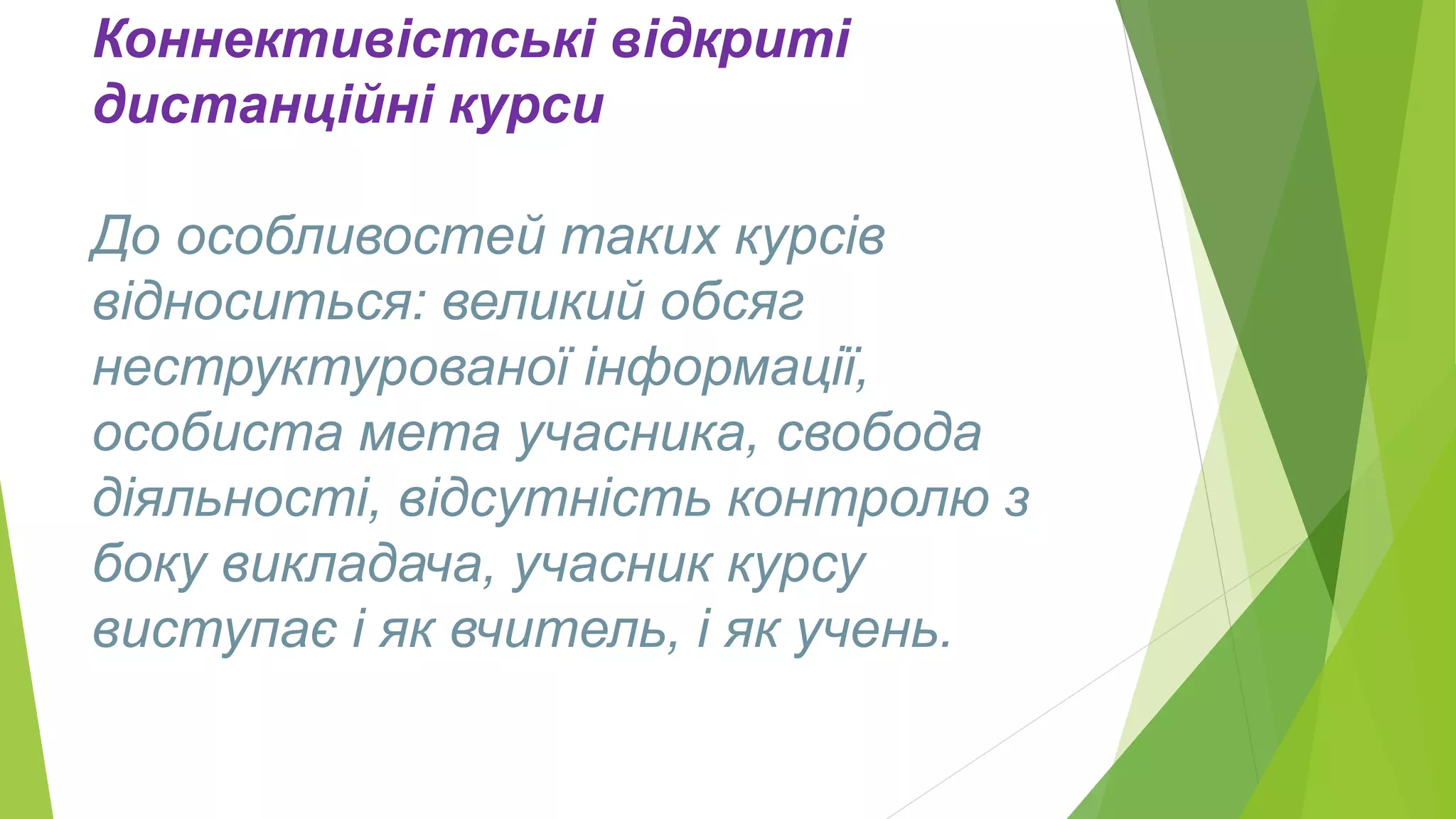 Коннективістські відкриті 
дистанційні курси 
До особливостей таких курсів 
відноситься: великий обсяг 
неструктурованої інформації, 
особиста мета учасника, свобода 
діяльності, відсутність контролю з 
боку викладача, учасник курсу 
виступає і як вчитель, і як учень. 
 
