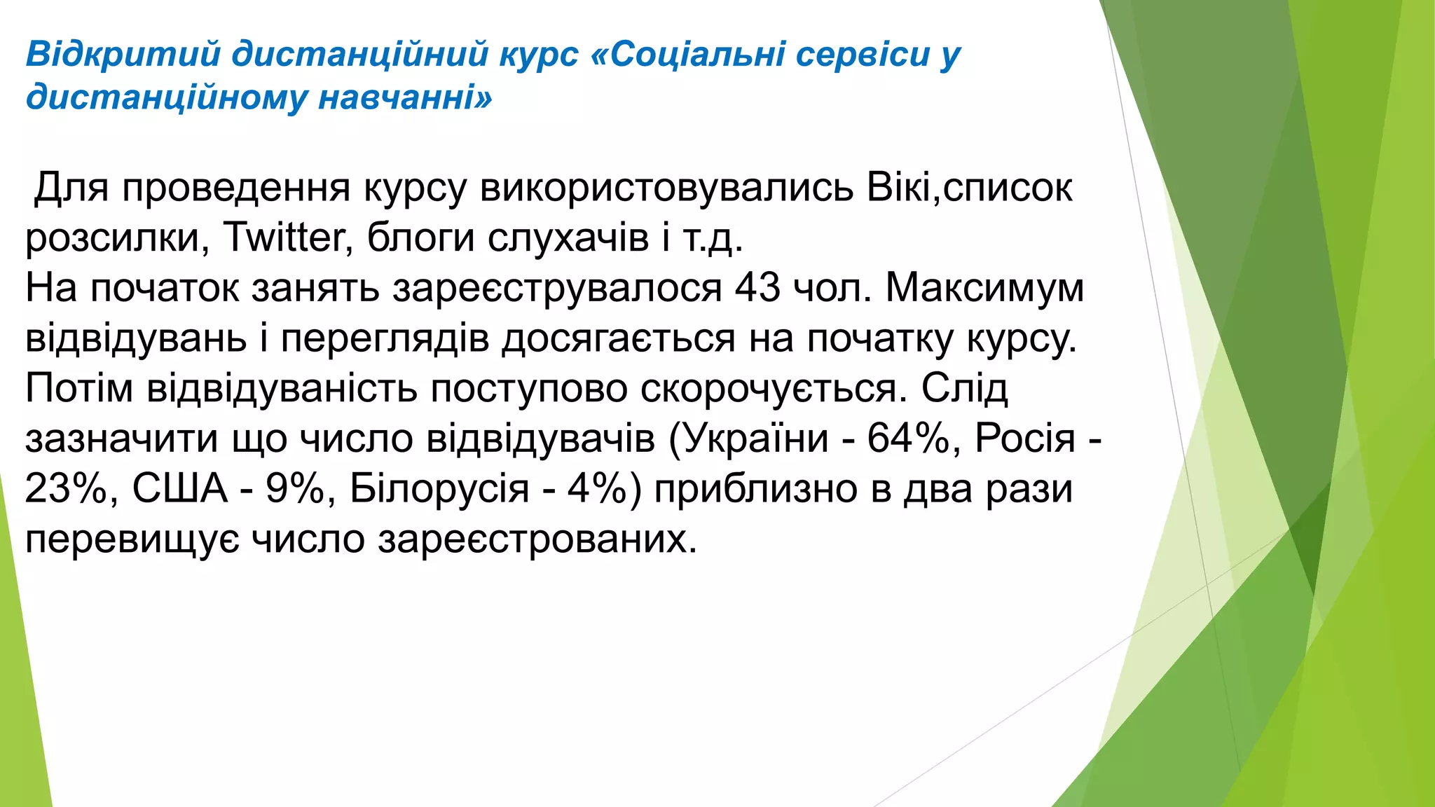 Відкритий дистанційний курс «Соціальні сервіси у 
дистанційному навчанні» 
Для проведення курсу використовувались Вікі,список 
розсилки, Twittеr, блоги слухачів і т.д. 
На початок занять зареєструвалося 43 чол. Максимум 
відвідувань і переглядів досягається на початку курсу. 
Потім відвідуваність поступово скорочується. Слід 
зазначити що число відвідувачів (України - 64%, Росія - 
23%, США - 9%, Білорусія - 4%) приблизно в два рази 
перевищує число зареєстрованих. 
 