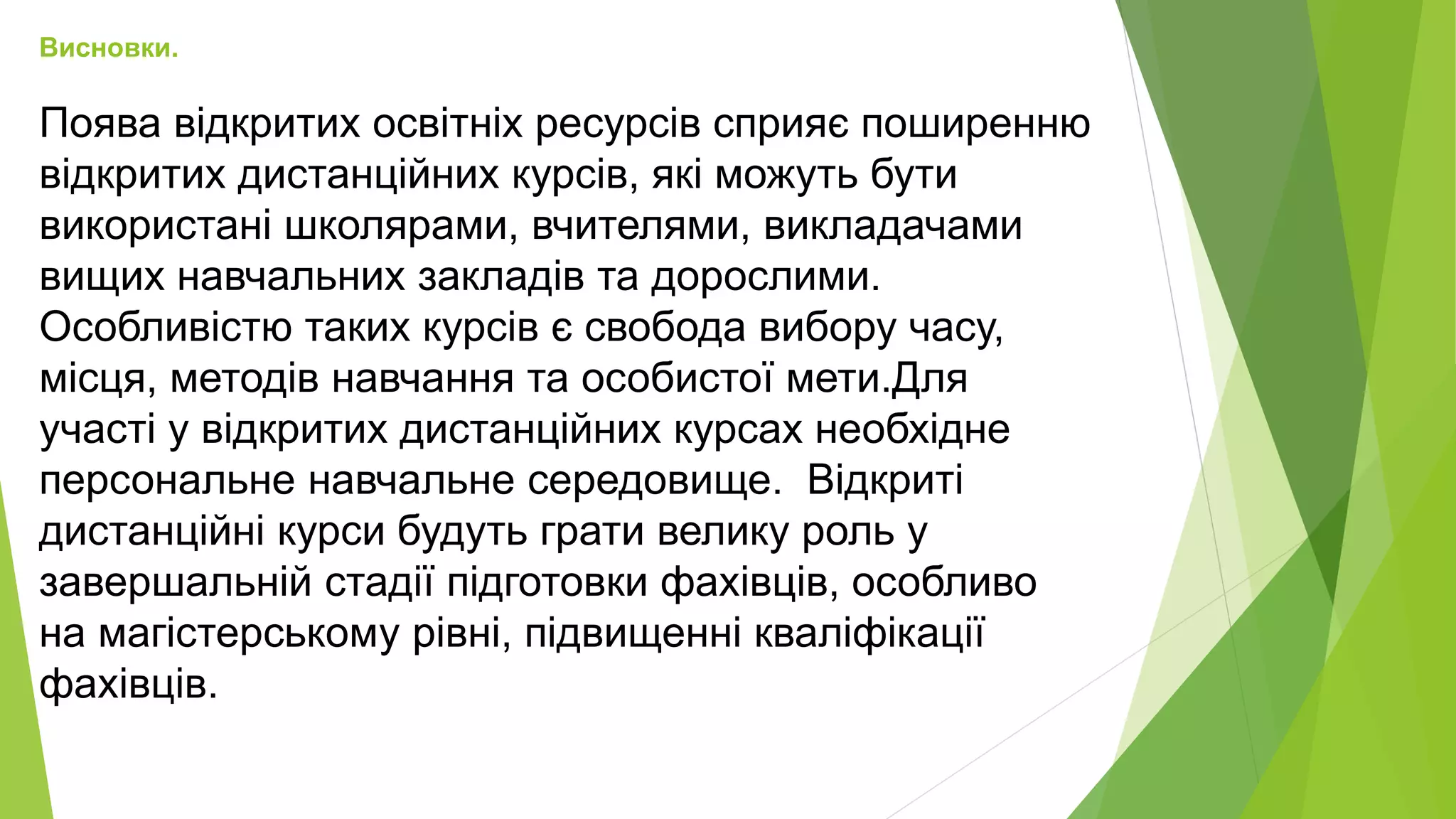 Висновки. 
Поява відкритих освітніх ресурсів сприяє поширенню 
відкритих дистанційних курсів, які можуть бути 
використані школярами, вчителями, викладачами 
вищих навчальних закладів та дорослими. 
Особливістю таких курсів є свобода вибору часу, 
місця, методів навчання та особистої мети.Для 
участі у відкритих дистанційних курсах необхідне 
персональне навчальне середовище. Відкриті 
дистанційні курси будуть грати велику роль у 
завершальній стадії підготовки фахівців, особливо 
на магістерському рівні, підвищенні кваліфікації 
фахівців. 
