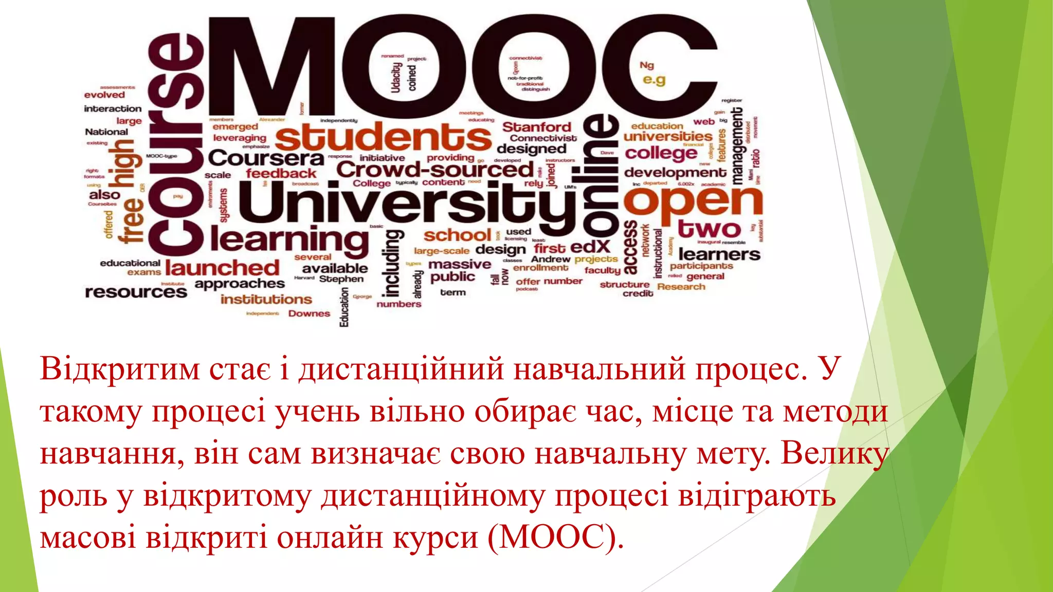 Відкритим стає і дистанційний навчальний процес. У 
такому процесі учень вільно обирає час, місце та методи 
навчання, він сам визначає свою навчальну мету. Велику 
роль у відкритому дистанційному процесі відіграють 
масові відкриті онлайн курси (МООС). 
 