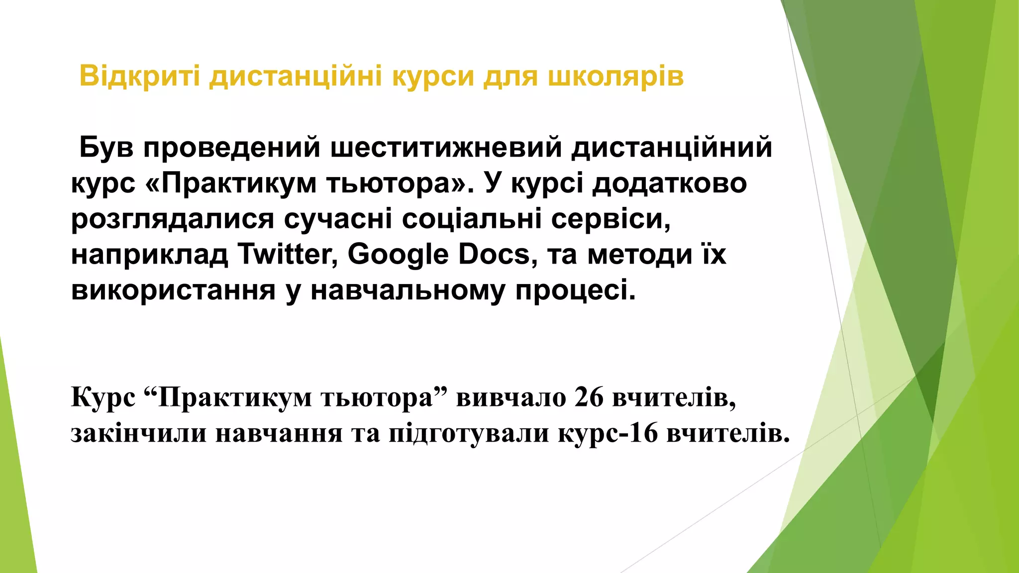 Відкриті дистанційні курси для школярів 
Був проведений шеститижневий дистанційний 
курс «Практикум тьютора». У курсі додатково 
розглядалися сучасні соціальні сервіси, 
наприклад Twitter, Google Docs, та методи їх 
використання у навчальному процесі. 
Курс “Практикум тьютора” вивчало 26 вчителів, 
закінчили навчання та підготували курс-16 вчителів. 
 