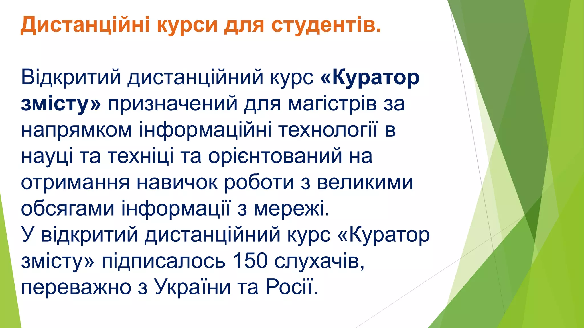 Дистанційні курси для студентів. 
Відкритий дистанційний курс «Куратор 
змісту» призначений для магістрів за 
напрямком інформаційні технології в 
науці та техніці та орієнтований на 
отримання навичок роботи з великими 
обсягами інформації з мережі. 
У відкритий дистанційний курс «Куратор 
змісту» підписалось 150 слухачів, 
переважно з України та Росії. 
 