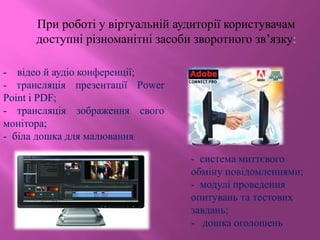 При роботі у віртуальній аудиторії користувачам
доступні різноманітні засоби зворотного зв’язку:
- система миттєвого
обміну повідомленнями;
- модулі проведення
опитувань та тестових
завдань;
- дошка оголошень
- відео й аудіо конференції;
- трансляція презентації Power
Point і PDF;
- трансляція зображення свого
монітора;
- біла дошка для малювання;
 